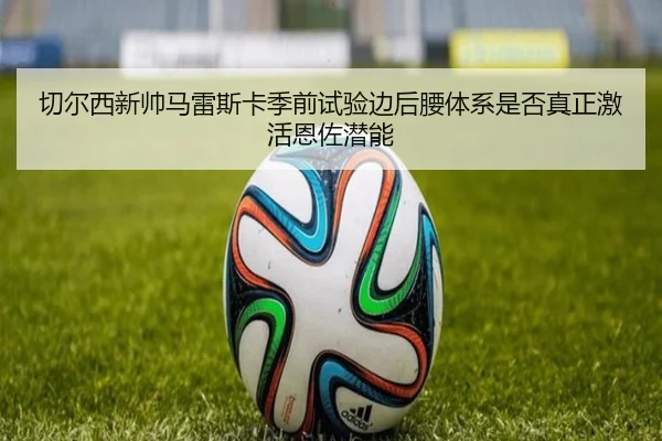 切尔西新帅马雷斯卡季前试验边后腰体系是否真正激活恩佐潜能