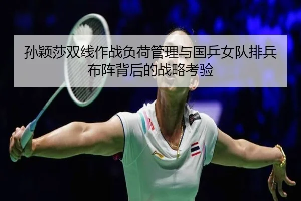 孙颖莎双线作战负荷管理与国乒女队排兵布阵背后的战略考验